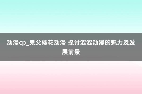 动漫cp_鬼父樱花动漫 探讨涩涩动漫的魅力及发展前景