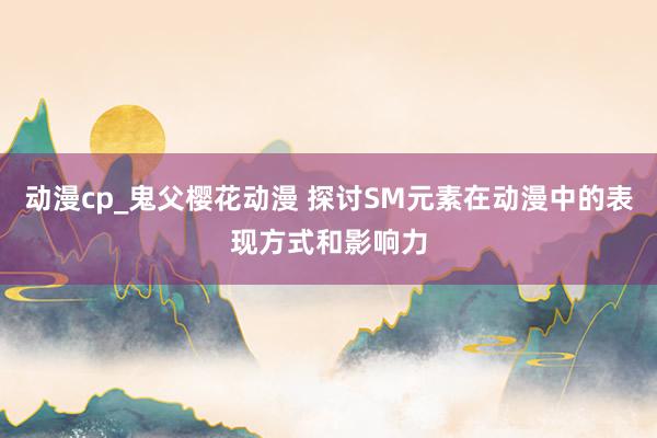 动漫cp_鬼父樱花动漫 探讨SM元素在动漫中的表现方式和影响力