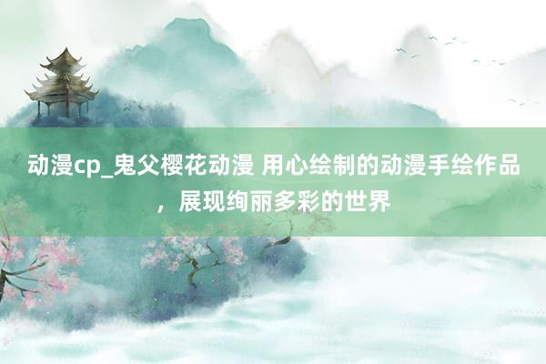 动漫cp_鬼父樱花动漫 用心绘制的动漫手绘作品，展现绚丽多彩的世界