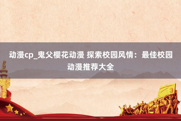 动漫cp_鬼父樱花动漫 探索校园风情：最佳校园动漫推荐大全