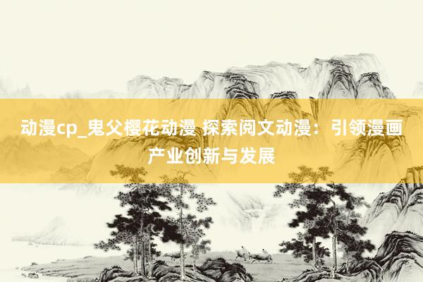 动漫cp_鬼父樱花动漫 探索阅文动漫：引领漫画产业创新与发展