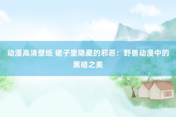 动漫高清壁纸 裙子里隐藏的邪恶：野兽动漫中的黑暗之美