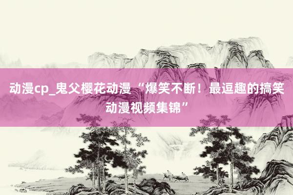 动漫cp_鬼父樱花动漫 “爆笑不断！最逗趣的搞笑动漫视频集锦”