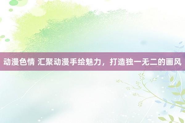 动漫色情 汇聚动漫手绘魅力，打造独一无二的画风