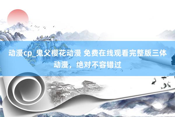 动漫cp_鬼父樱花动漫 免费在线观看完整版三体动漫，绝对不容错过