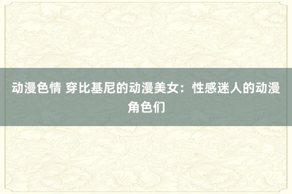 动漫色情 穿比基尼的动漫美女：性感迷人的动漫角色们