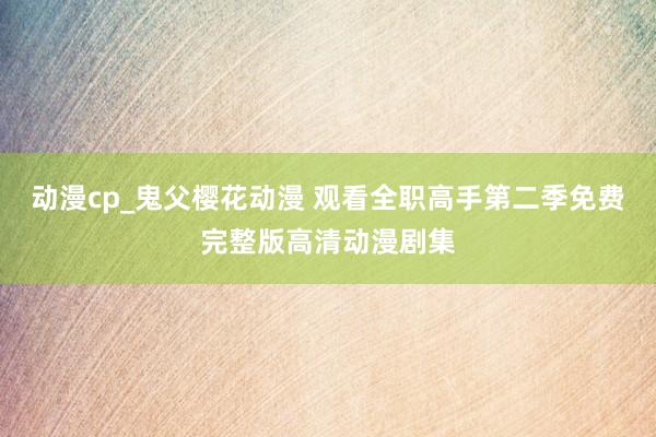动漫cp_鬼父樱花动漫 观看全职高手第二季免费完整版高清动漫剧集
