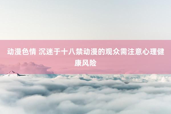动漫色情 沉迷于十八禁动漫的观众需注意心理健康风险