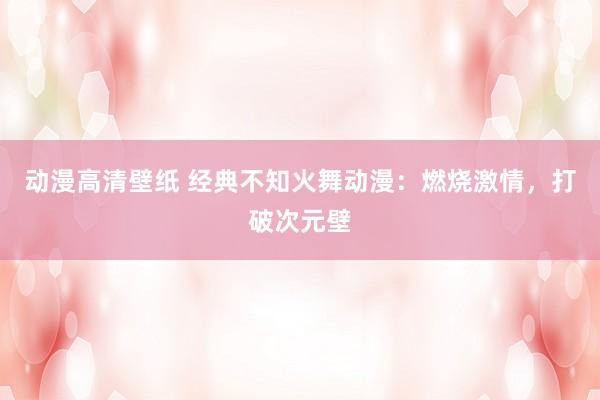 动漫高清壁纸 经典不知火舞动漫：燃烧激情，打破次元壁