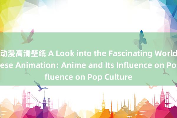 动漫高清壁纸 A Look into the Fascinating World of Japanese Animation: Anime and Its Influence on Pop Culture