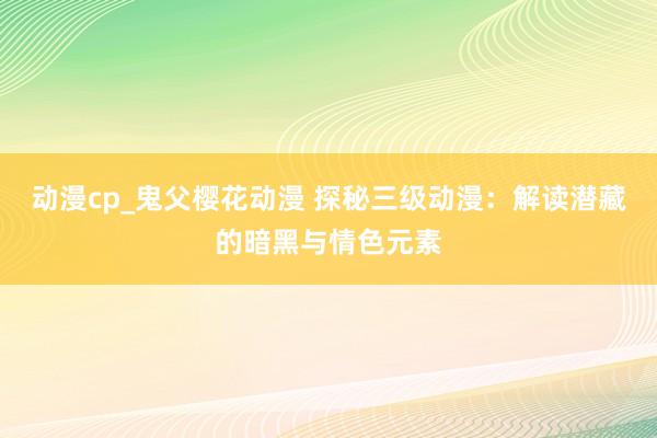 动漫cp_鬼父樱花动漫 探秘三级动漫：解读潜藏的暗黑与情色元素