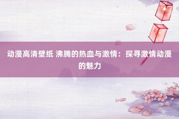 动漫高清壁纸 沸腾的热血与激情：探寻激情动漫的魅力