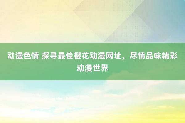 动漫色情 探寻最佳樱花动漫网址，尽情品味精彩动漫世界