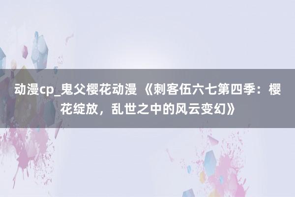 动漫cp_鬼父樱花动漫 《刺客伍六七第四季：樱花绽放，乱世之中的风云变幻》