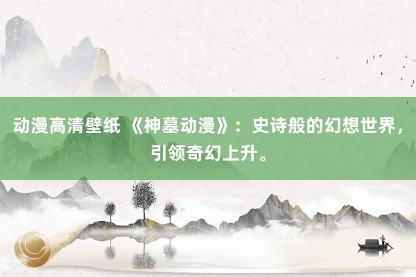 动漫高清壁纸 《神墓动漫》：史诗般的幻想世界，引领奇幻上升。