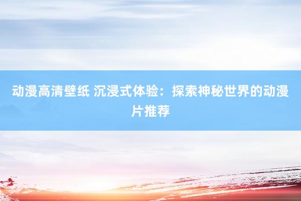 动漫高清壁纸 沉浸式体验：探索神秘世界的动漫片推荐
