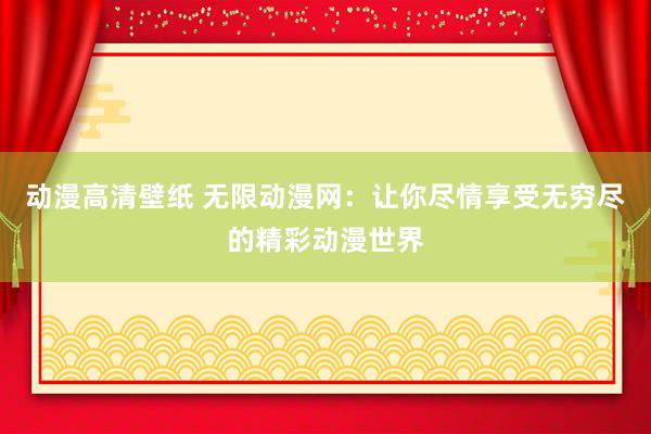 动漫高清壁纸 无限动漫网：让你尽情享受无穷尽的精彩动漫世界