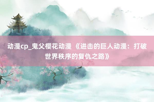 动漫cp_鬼父樱花动漫 《进击的巨人动漫：打破世界秩序的复仇之路》