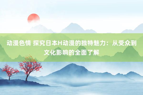 动漫色情 探究日本H动漫的独特魅力：从受众到文化影响的全面了解