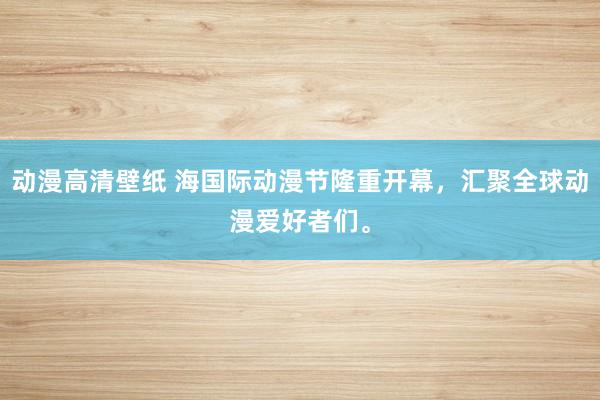 动漫高清壁纸 海国际动漫节隆重开幕，汇聚全球动漫爱好者们。