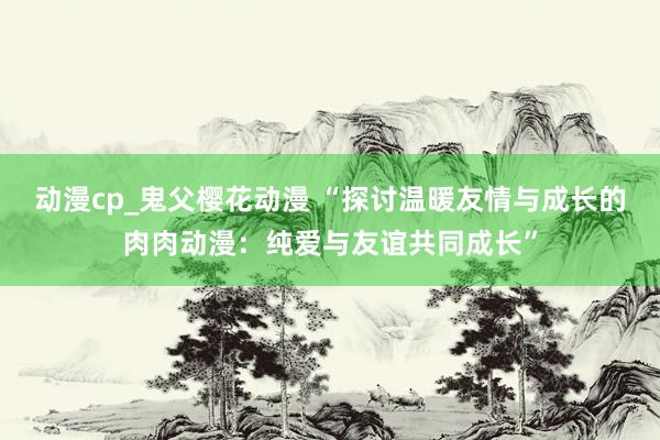 动漫cp_鬼父樱花动漫 “探讨温暖友情与成长的肉肉动漫：纯爱与友谊共同成长”