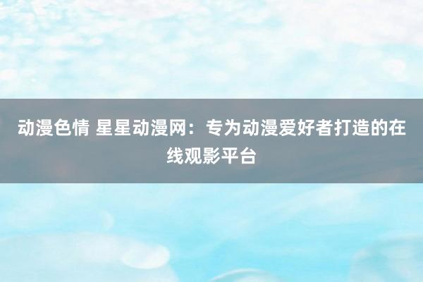 动漫色情 星星动漫网：专为动漫爱好者打造的在线观影平台
