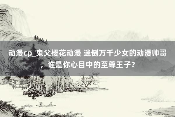 动漫cp_鬼父樱花动漫 迷倒万千少女的动漫帅哥，谁是你心目中的至尊王子？