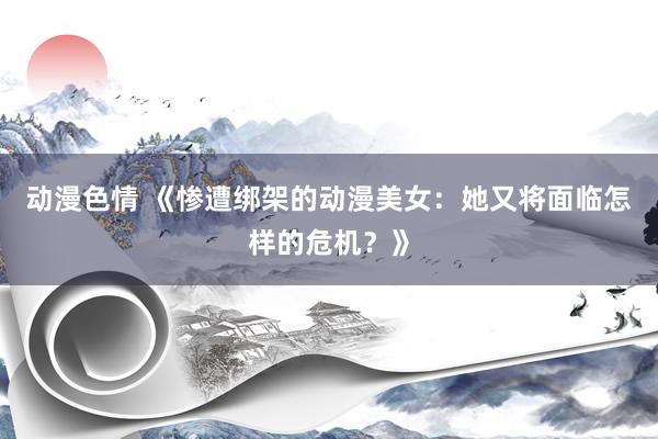 动漫色情 《惨遭绑架的动漫美女：她又将面临怎样的危机？》