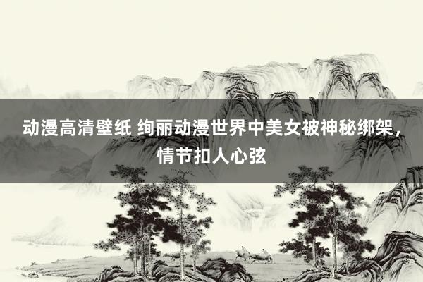 动漫高清壁纸 绚丽动漫世界中美女被神秘绑架，情节扣人心弦