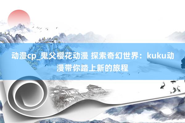动漫cp_鬼父樱花动漫 探索奇幻世界：kuku动漫带你踏上新的旅程