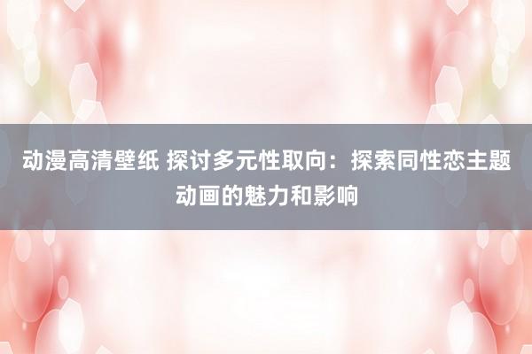 动漫高清壁纸 探讨多元性取向：探索同性恋主题动画的魅力和影响