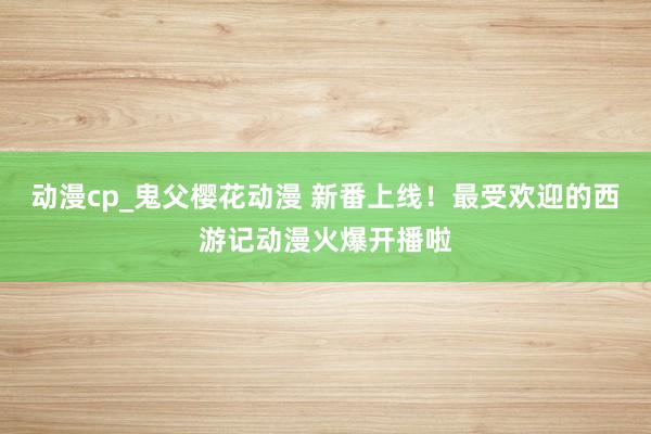动漫cp_鬼父樱花动漫 新番上线！最受欢迎的西游记动漫火爆开播啦
