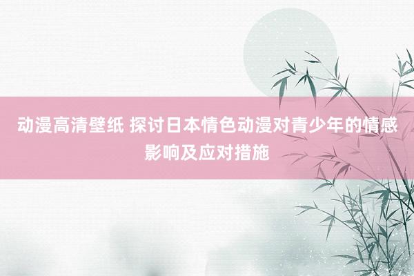 动漫高清壁纸 探讨日本情色动漫对青少年的情感影响及应对措施