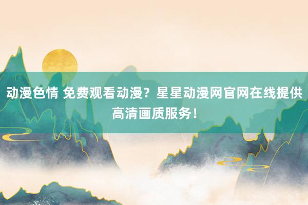 动漫色情 免费观看动漫？星星动漫网官网在线提供高清画质服务！