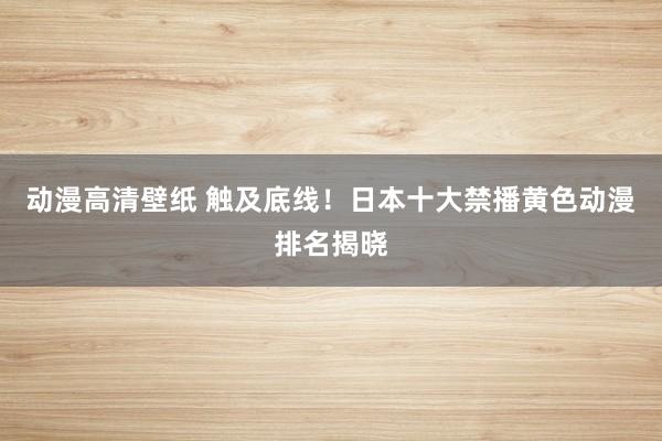 动漫高清壁纸 触及底线！日本十大禁播黄色动漫排名揭晓