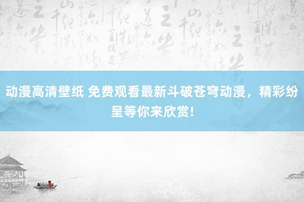 动漫高清壁纸 免费观看最新斗破苍穹动漫，精彩纷呈等你来欣赏!