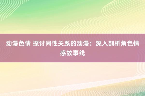 动漫色情 探讨同性关系的动漫：深入剖析角色情感故事线