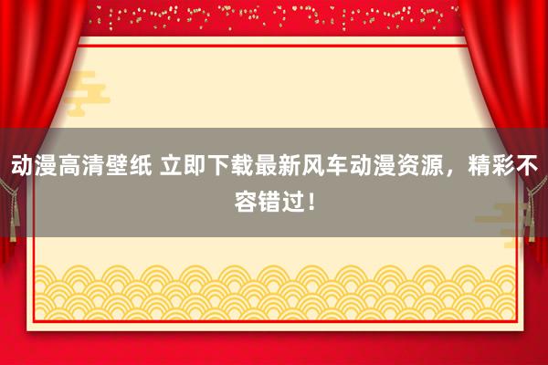 动漫高清壁纸 立即下载最新风车动漫资源，精彩不容错过！