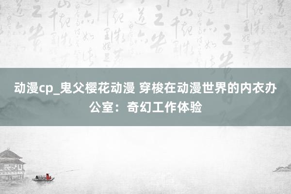 动漫cp_鬼父樱花动漫 穿梭在动漫世界的内衣办公室：奇幻工作体验