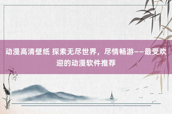 动漫高清壁纸 探索无尽世界，尽情畅游——最受欢迎的动漫软件推荐