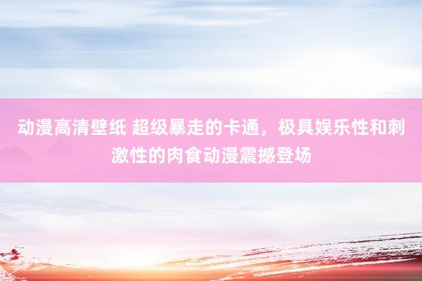 动漫高清壁纸 超级暴走的卡通，极具娱乐性和刺激性的肉食动漫震撼登场