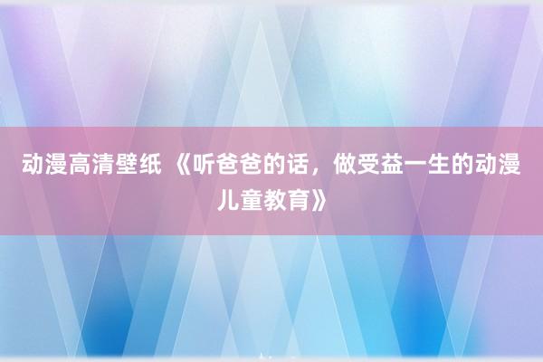 动漫高清壁纸 《听爸爸的话，做受益一生的动漫儿童教育》