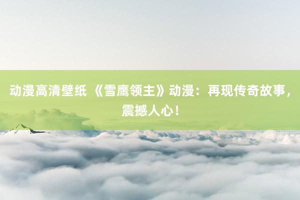 动漫高清壁纸 《雪鹰领主》动漫：再现传奇故事，震撼人心！